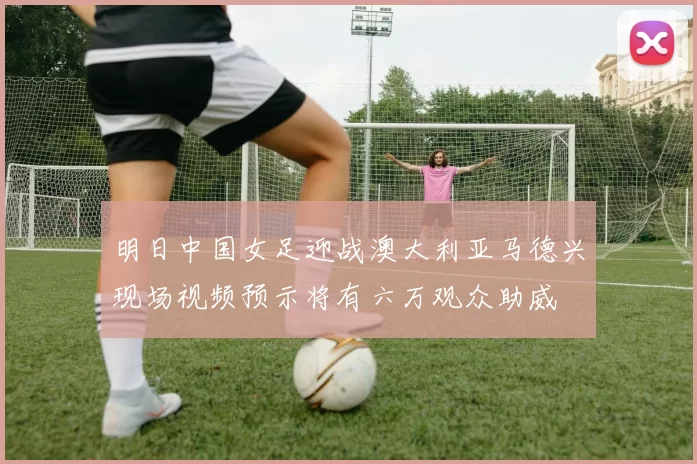 明日中国女足迎战澳大利亚马德兴现场视频预示将有六万观众助威