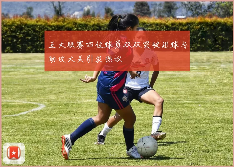 五大联赛四位球员双双突破进球与助攻大关引发热议