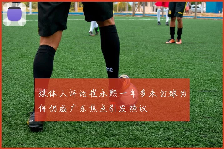 媒体人评论崔永熙一年多未打球为何仍成广东焦点引发热议