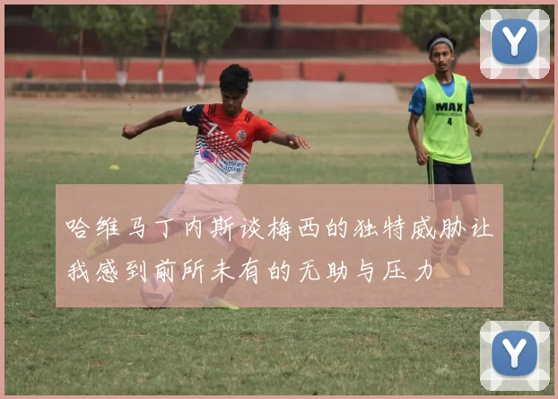 哈维马丁内斯谈梅西的独特威胁让我感到前所未有的无助与压力