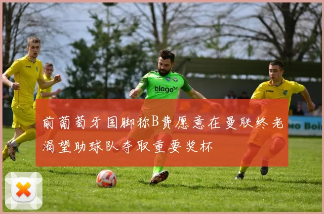 前葡萄牙国脚称B费愿意在曼联终老渴望助球队夺取重要奖杯
