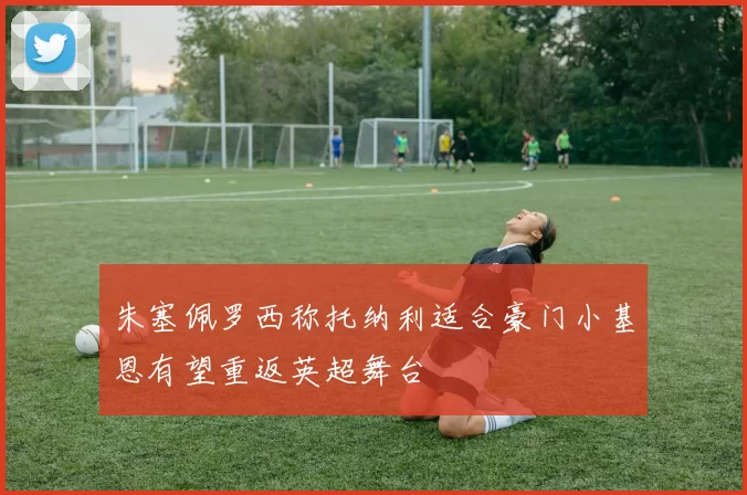 朱塞佩罗西称托纳利适合豪门小基恩有望重返英超舞台