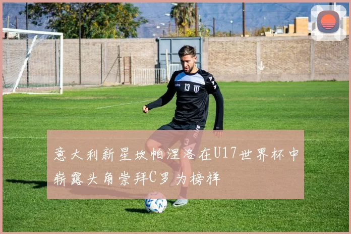 意大利新星坎帕涅洛在U17世界杯中崭露头角崇拜C罗为榜样