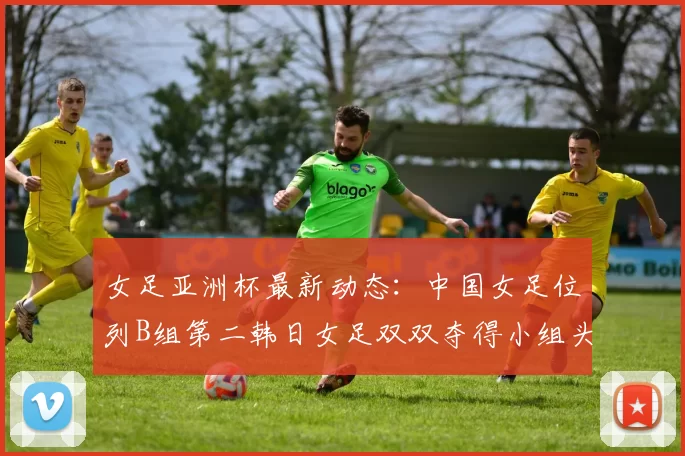 女足亚洲杯最新动态：中国女足位列B组第二韩日女足双双夺得小组头名
