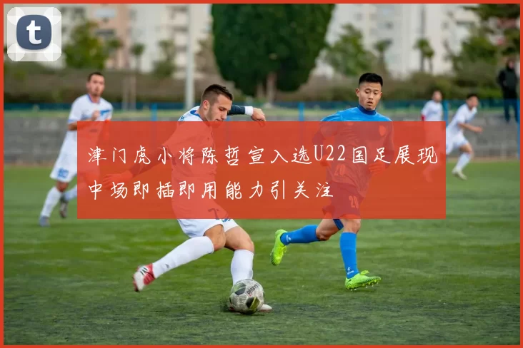 津门虎小将陈哲宣入选U22国足展现中场即插即用能力引关注