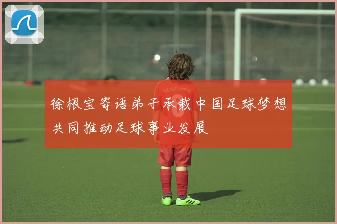 徐根宝寄语弟子承载中国足球梦想共同推动足球事业发展