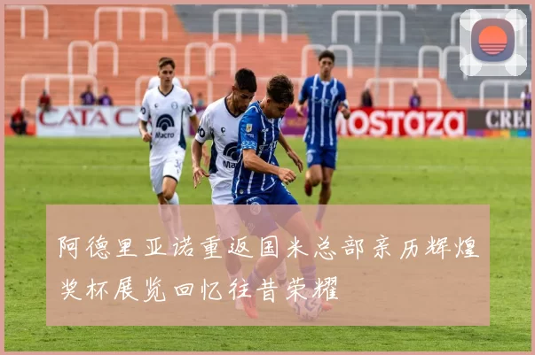 阿德里亚诺重返国米总部亲历辉煌奖杯展览回忆往昔荣耀